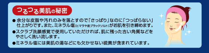 つるつる美肌の秘密＿●余分な皮脂や汚れのみを落とすので「さっぱり」なのに「つっぱらない」仕上がりです。また、ミネラル塩（ヒマラヤ産ブラックソルト）がお肌を引き締めます。●スクラブ洗顔感覚でご使用していただければ、肌に残った古い角質などを優しく洗い流します。●ミネラル塩には美肌の油などにも欠かせない硫黄が含まれています。