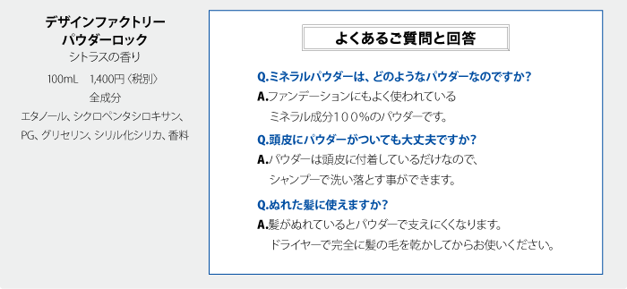 デザインファクトリーパウダーロック　シトラスの香り　100mL　1,400円〈税別〉全成分　エタノール、シクロペンタシロキサン、PG、グリセリン、シリル化シリカ、香料 Q.ミネラルパウダーは、どのようなパウダーなのですか？A.ファンデーションにもよく使われているミネラル成分１００％のパウダーです。Q.頭皮にパウダーがついても大丈夫ですか？A.パウダーは頭皮に付着しているだけなので、シャンプーで洗い落とす事ができます。Q.ぬれた髪に使えますか？A.髪がぬれているとパウダーで支えにくくなります。ドライヤーで完全に髪の毛を乾かしてからお使いください。