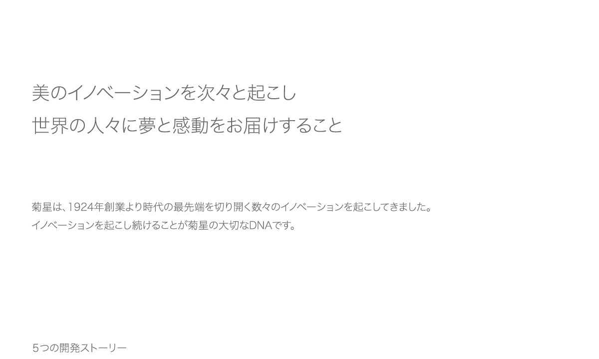 「美のイノベーションを次々と起こし、世界の人々に夢と感動をお届けすること」菊星は、1924年創業より時代の最先端を切り開く数々のイノベーションを起こしてきました。イノベーションを起こし続けることが菊星の大切なDNAです。